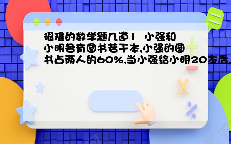 很难的数学题几道1  小强和小明各有图书若干本,小强的图书占两人的60%,当小强给小明20本后,小强和小明的图书比是2:3,两人共有图书几本? 2 已知6张贺卡一元的价格买进若干,又已2元8张的价