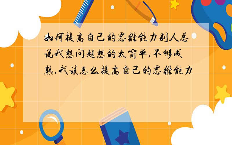 如何提高自己的思维能力别人总说我想问题想的太简单,不够成熟,我该怎么提高自己的思维能力