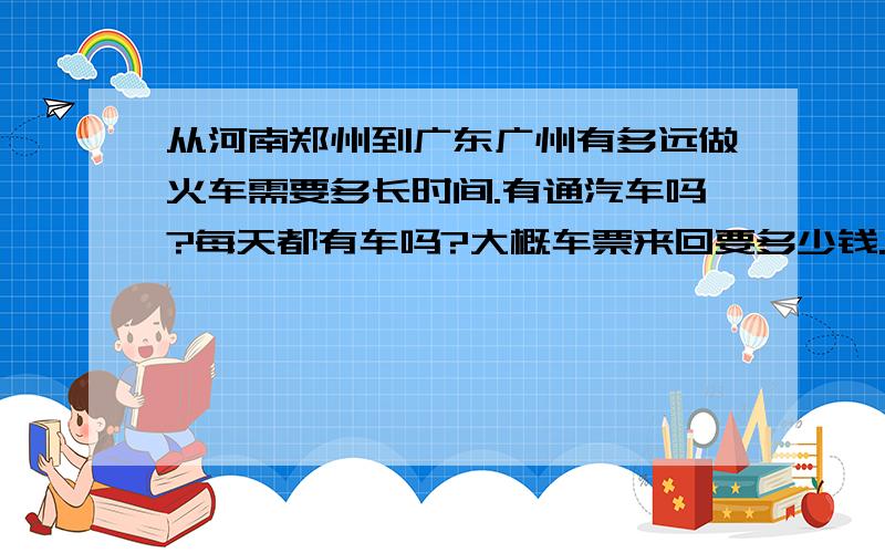 从河南郑州到广东广州有多远做火车需要多长时间.有通汽车吗?每天都有车吗?大概车票来回要多少钱.汽车和火车知道的都说下.还有就是飞机需要多长时间.需要多少钱