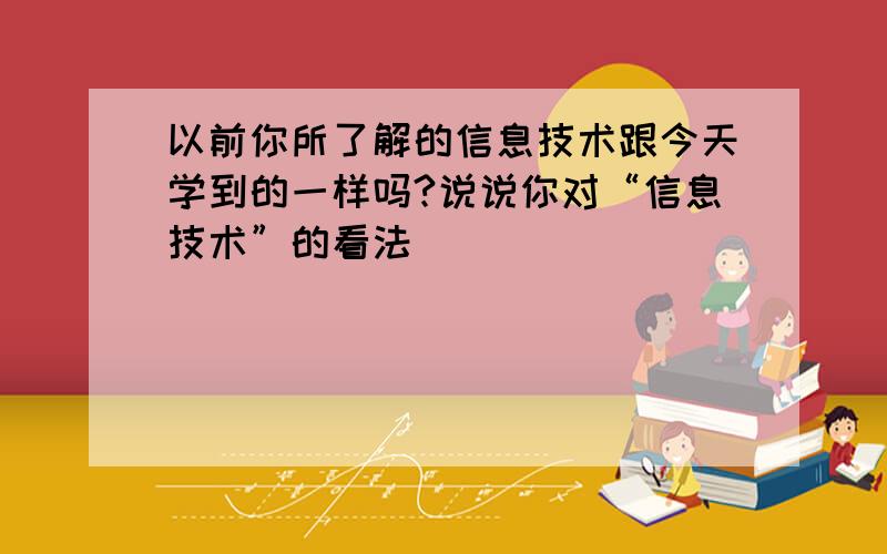 以前你所了解的信息技术跟今天学到的一样吗?说说你对“信息技术”的看法