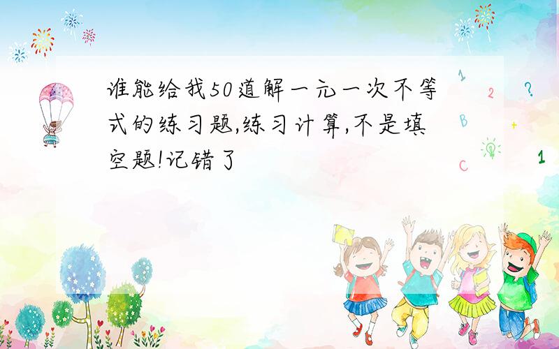 谁能给我50道解一元一次不等式的练习题,练习计算,不是填空题!记错了