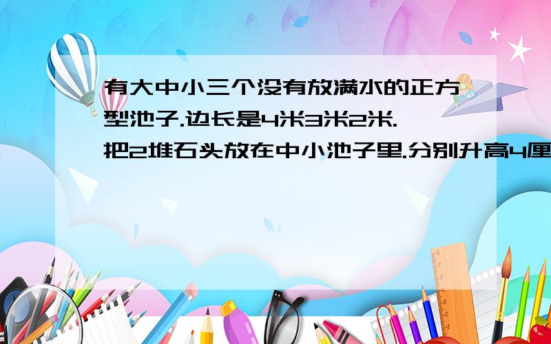 有大中小三个没有放满水的正方型池子.边长是4米3米2米.把2堆石头放在中小池子里.分别升高4厘米和11厘米.如果将2堆石子放在大池子里.大池子要升高多少