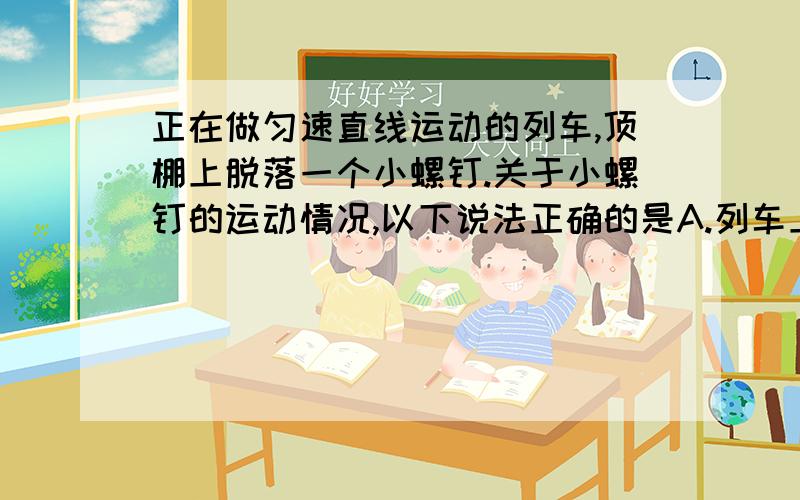 正在做匀速直线运动的列车,顶棚上脱落一个小螺钉.关于小螺钉的运动情况,以下说法正确的是A.列车上的乘客看到螺钉做直线运动B.列车上的乘客看到螺钉做曲线运动C.地面上的人看到螺钉做