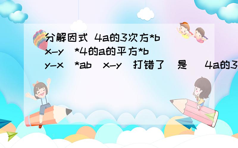 分解因式 4a的3次方*b(x-y)*4的a的平方*b(y-x)*ab(x-y)打错了  是   4a的3次方*b(x-y)+4的a的平方*b(y-x)+ab(x-y)