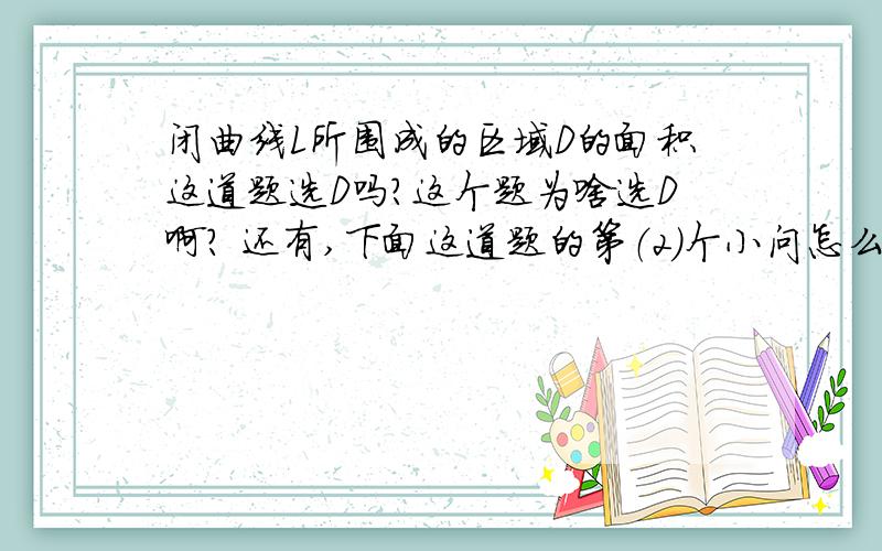 闭曲线L所围成的区域D的面积这道题选D吗?这个题为啥选D啊? 还有,下面这道题的第（2）个小问怎么做?只问第（2）问.