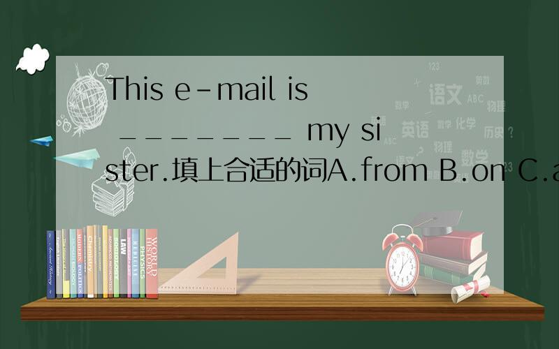 This e-mail is _______ my sister.填上合适的词A.from B.on C.at D.for最好说出为什么,谁答的好我就采纳他的答案.