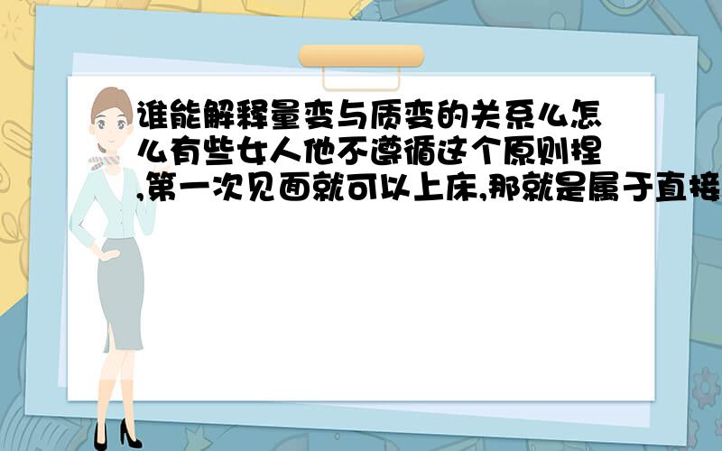 谁能解释量变与质变的关系么怎么有些女人他不遵循这个原则捏,第一次见面就可以上床,那就是属于直接质变了,没有经过过多的勾兑,有人能告诉我量变与质变的关系和内 在联系么,请举列