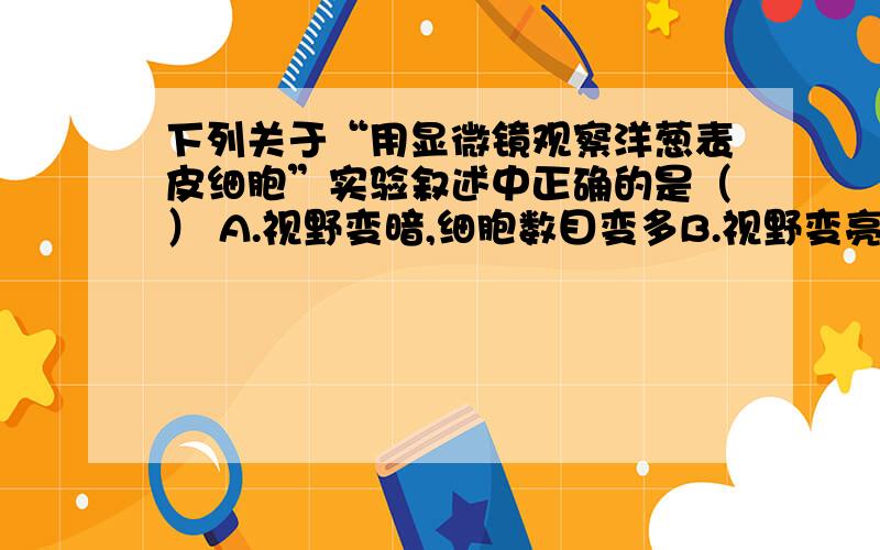 下列关于“用显微镜观察洋葱表皮细胞”实验叙述中正确的是（） A.视野变暗,细胞数目变多B.视野变亮,细胞数目变多C.视野变暗,细胞数目变少D.视野变亮,细胞数目变少