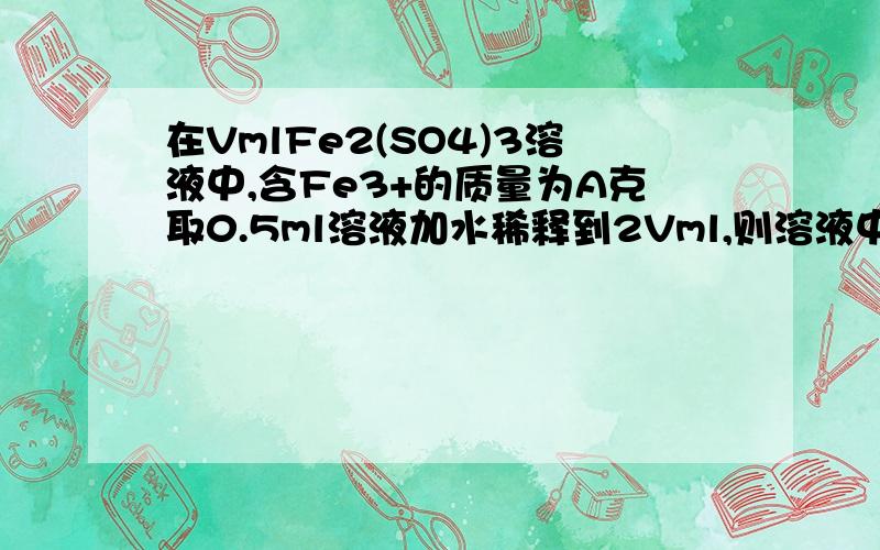 在VmlFe2(SO4)3溶液中,含Fe3+的质量为A克取0.5ml溶液加水稀释到2Vml,则溶液中SO42-的量浓度为多少VmlFe2(SO4)3溶液中含ag硫酸根,若把此溶液取一半加水稀释至2Vml,则稀释后溶液中铁离子的物质的量浓