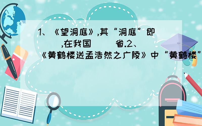 1、《望洞庭》,其“洞庭”即（ ）,在我国（ ）省.2、《黄鹤楼送孟浩然之广陵》中“黄鹤楼”在今的（ ）省（ ）市,它是我国江南三大民楼之一,其两座是今江西的（ ）和湖南（ ）.3、回答