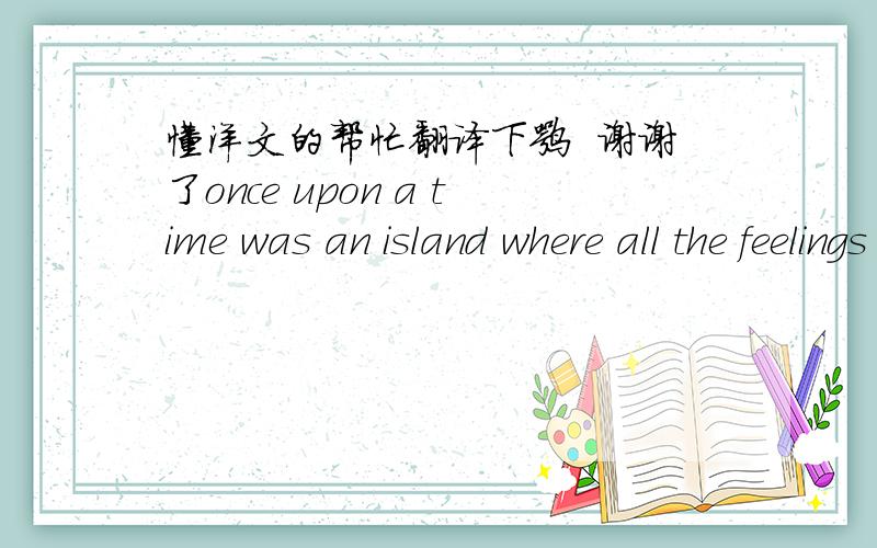 懂洋文的帮忙翻译下嘛  谢谢了once upon a time was an island where all the feelings lived happiness sadness knowledge andallof theothersincluding love