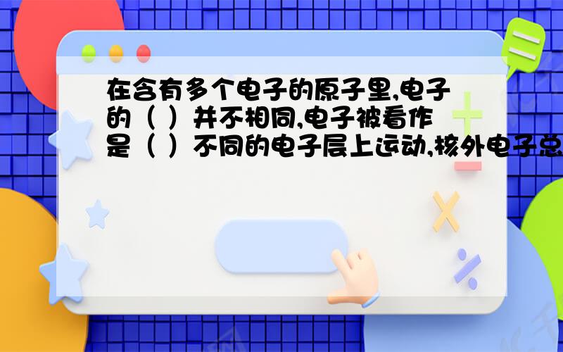 在含有多个电子的原子里,电子的（ ）并不相同,电子被看作是（ ）不同的电子层上运动,核外电子总是（ ）排布,电子离核越近,其（ ）越（ ）.这些空空都怎么写啊?