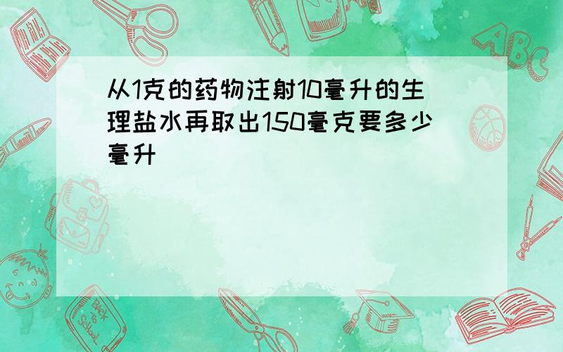 从1克的药物注射10毫升的生理盐水再取出150毫克要多少毫升