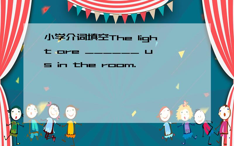 小学介词填空The light are ______ us in the room.