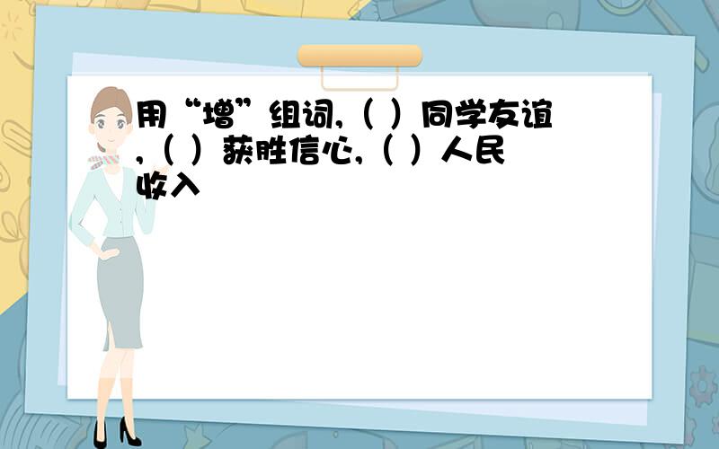 用“增”组词,（ ）同学友谊,（ ）获胜信心,（ ）人民收入