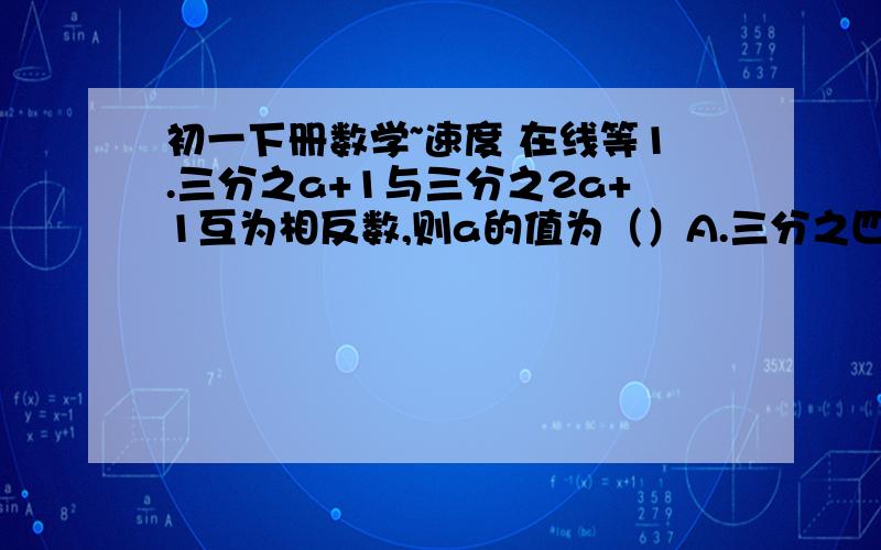 初一下册数学~速度 在线等1.三分之a+1与三分之2a+1互为相反数,则a的值为（）A.三分之四   B.10    C-三分之四（注：是负三分之四）     D.-102.若(x-2):3=(x-3):2,则x=?