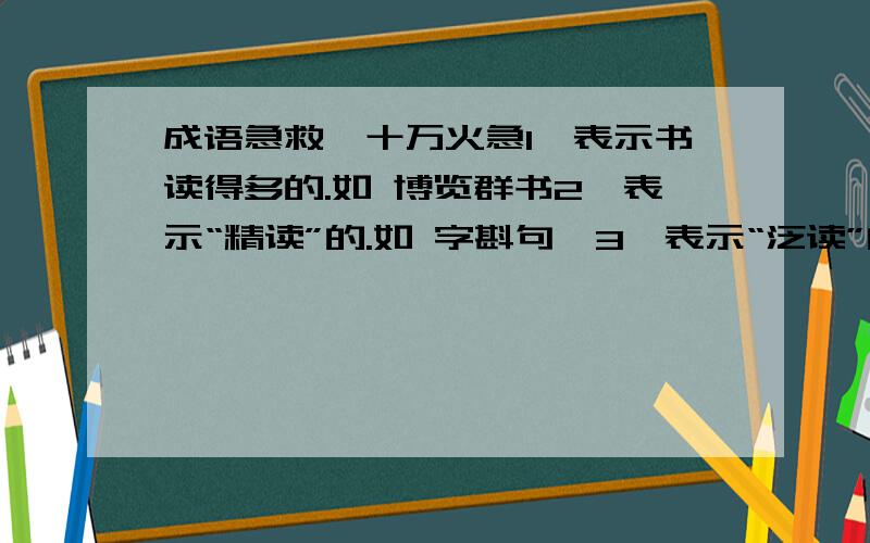 成语急救,十万火急1、表示书读得多的.如 博览群书2、表示“精读”的.如 字斟句酎3、表示“泛读”的.如 走马观花每个类型都要三个