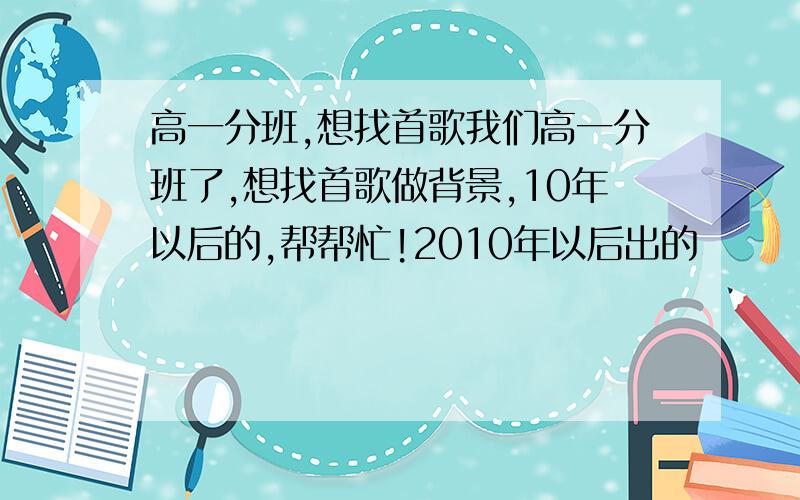 高一分班,想找首歌我们高一分班了,想找首歌做背景,10年以后的,帮帮忙!2010年以后出的