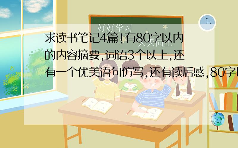 求读书笔记4篇!有80字以内的内容摘要,词语3个以上,还有一个优美语句仿写,还有读后感,80字以内的内容摘要 好词3个以上优美语句仿写一个。一共要4篇！