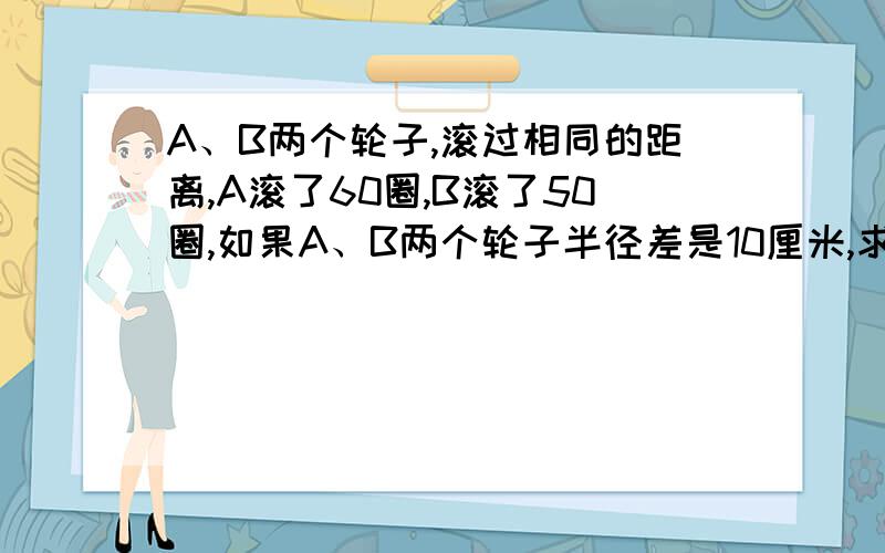 A、B两个轮子,滚过相同的距离,A滚了60圈,B滚了50圈,如果A、B两个轮子半径差是10厘米,求这段路的长!最好列算式,不要解方程,如果实在没办法,也可以列方程!