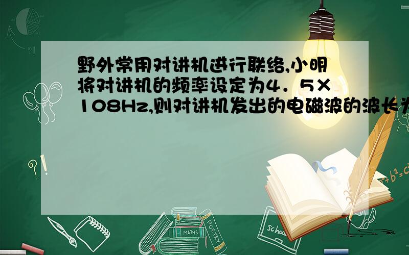 野外常用对讲机进行联络,小明将对讲机的频率设定为4．5×108Hz,则对讲机发出的电磁波的波长为 m；当他和3km外的小华通话时,小华经过 s才会收到信息.