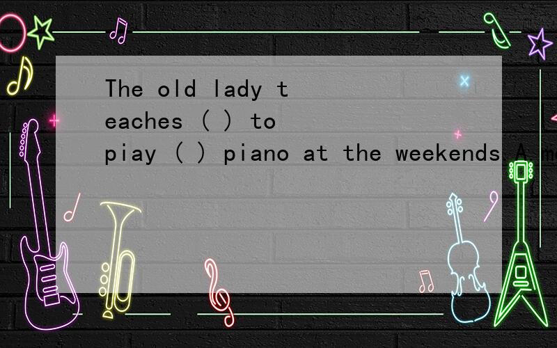 The old lady teaches ( ) to piay ( ) piano at the weekends.A.me;a b.my;an c.he;the d.him;the