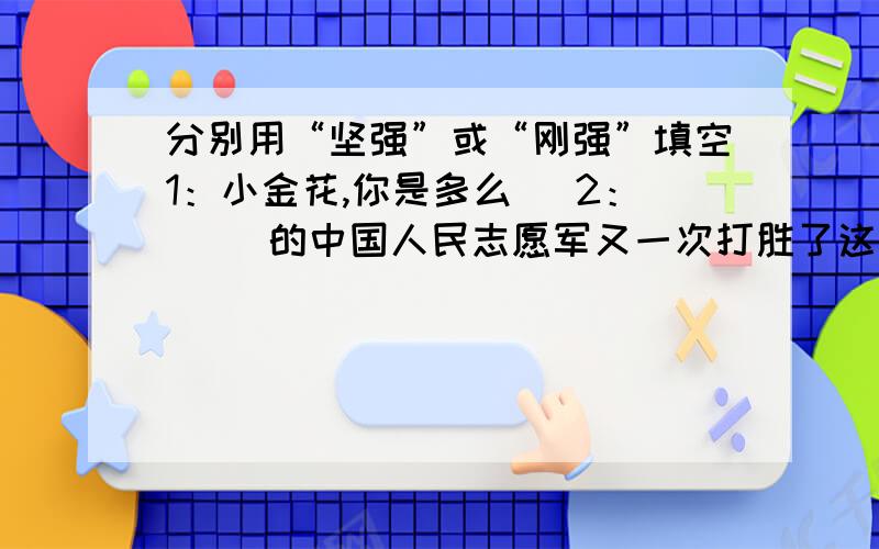 分别用“坚强”或“刚强”填空1：小金花,你是多么（ 2：（ ）的中国人民志愿军又一次打胜了这次阻击战.我觉得填哪个都可以啊,如果你不这么认为,