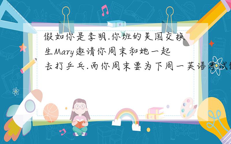 假如你是李明.你班的美国交换生Mary邀请你周末和她一起去打乒乓.而你周末要为下周一英语考试做准备,请你写一封信拒绝她的邀请,并邀请她下周日跟你一起去看乒乓球比赛作为补偿,写一篇8