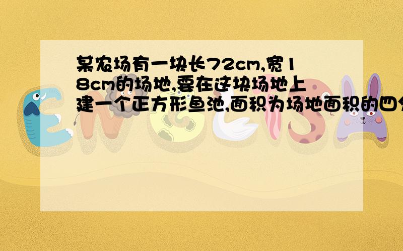 某农场有一块长72cm,宽18cm的场地,要在这块场地上建一个正方形鱼池,面积为场地面积的四分之一,问能否建成?若能建成,鱼池的边长为多少?