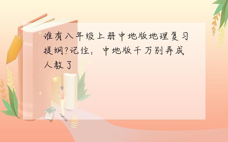 谁有八年级上册中地版地理复习提纲?记住：中地版千万别弄成人教了