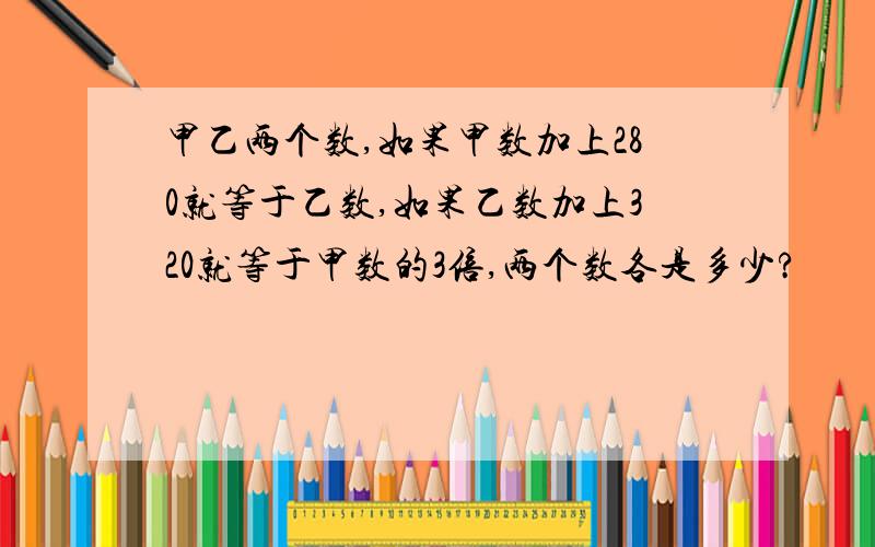 甲乙两个数,如果甲数加上280就等于乙数,如果乙数加上320就等于甲数的3倍,两个数各是多少?