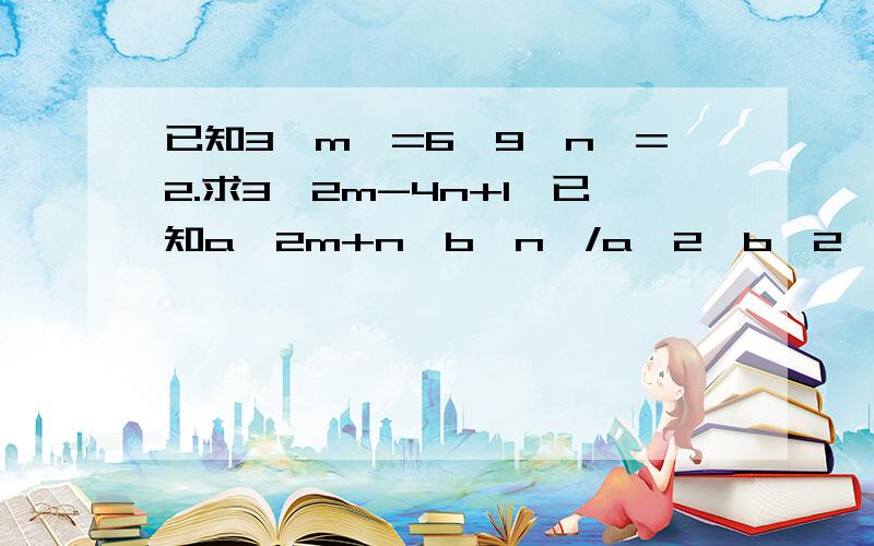 已知3{m}=6,9{n}=2.求3{2m-4n+1}已知a{2m+n}b{n}/a{2}b{2}*a{n}b=a{4}b.求m,n的值{}中的表示次方,平方.a{3}就是a的3次方 /是除号*是乘号我很笨,