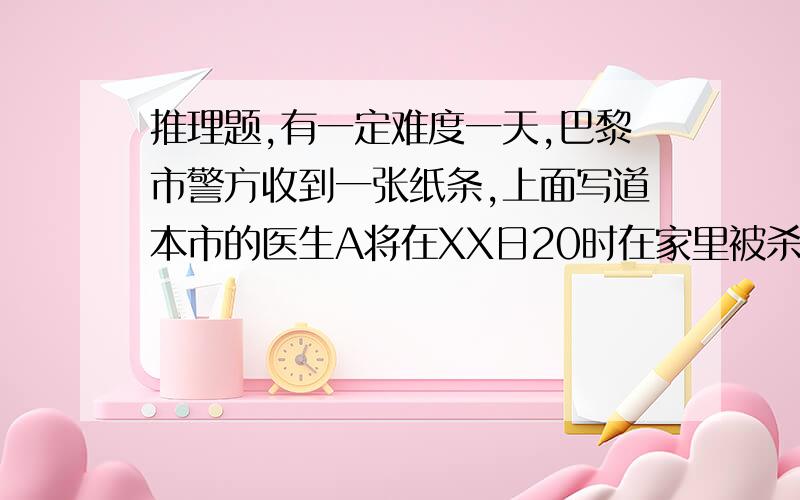 推理题,有一定难度一天,巴黎市警方收到一张纸条,上面写道本市的医生A将在XX日20时在家里被杀害.由于A医生本人又涉及政治问题,所以巴黎警方决定予以保护.下来,我先介绍一下A医生:丧妻.早