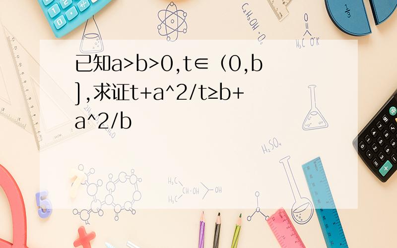 已知a>b>0,t∈（0,b],求证t+a^2/t≥b+a^2/b