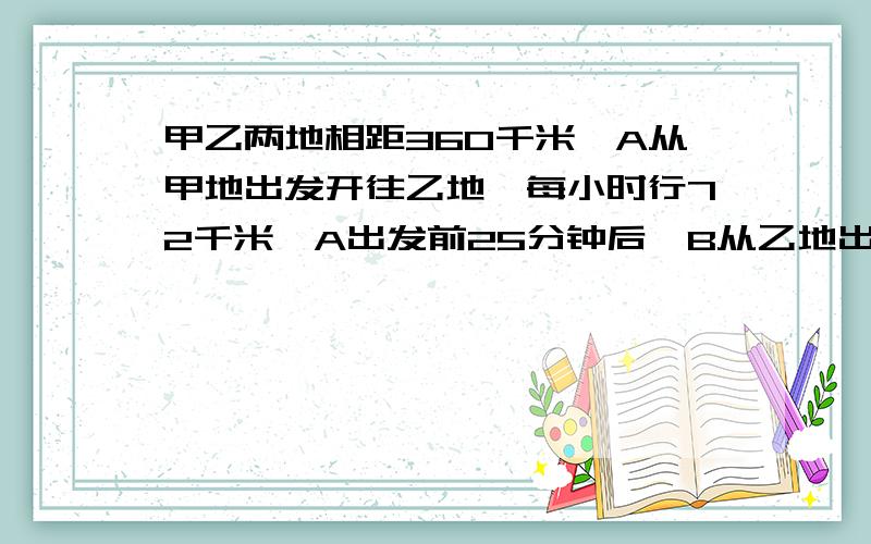 甲乙两地相距360千米,A从甲地出发开往乙地,每小时行72千米,A出发前25分钟后,B从乙地出发,每小时行48甲乙两地相距360千米,A从甲地出发开往乙地,每小时行72千米,A出发25分钟后,B从乙地出发,每