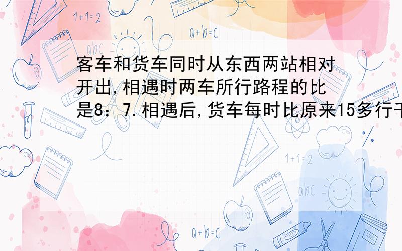 客车和货车同时从东西两站相对开出,相遇时两车所行路程的比是8：7.相遇后,货车每时比原来15多行千米,客车速度不变,这样两车同时到达西东两站,已知客车一共行了10小时.东西两地相距多少