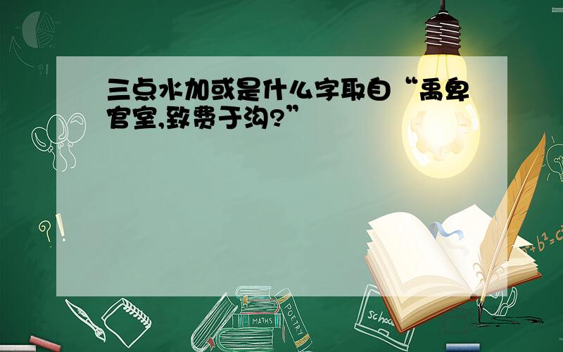 三点水加或是什么字取自“禹卑官室,致费于沟?”