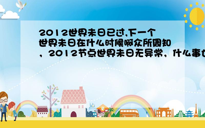 2012世界未日已过,下一个世界未日在什么时候啊众所周知，2012节点世界未日无异常，什么事也没发生，那么世界未日真的时间会在什么时候发生，先知和预言家说的话也是随着这时间证实是