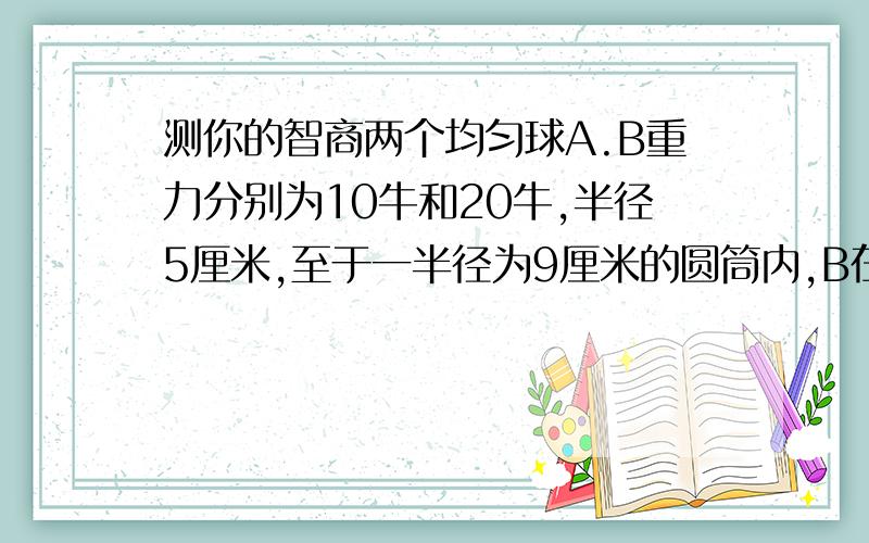 测你的智商两个均匀球A.B重力分别为10牛和20牛,半径5厘米,至于一半径为9厘米的圆筒内,B在上,A在下,求两球对圆筒侧壁和底部的压力大小