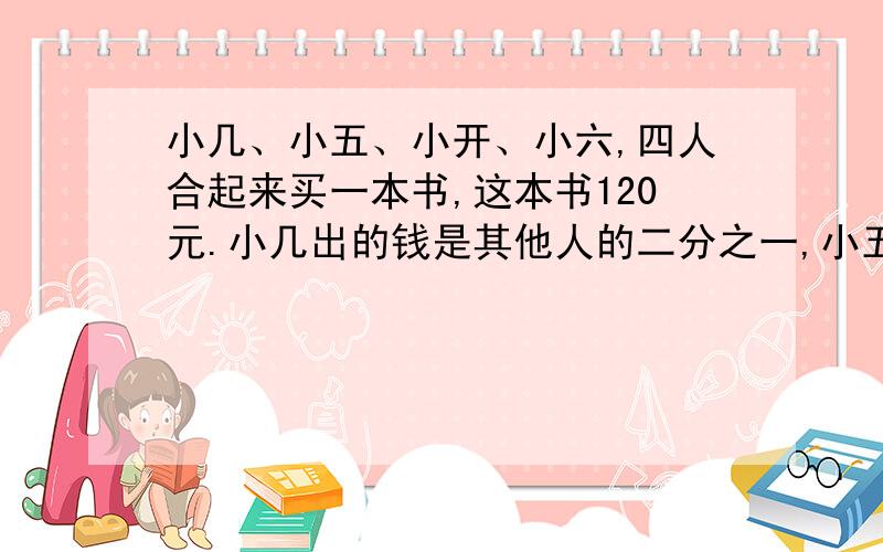 小几、小五、小开、小六,四人合起来买一本书,这本书120元.小几出的钱是其他人的二分之一,小五出的钱是其他人的三分之一,小开出的钱是其他人的四分之一,那小六出了多少元?