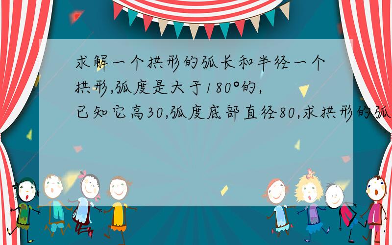 求解一个拱形的弧长和半径一个拱形,弧度是大于180°的,已知它高30,弧度底部直径80,求拱形的弧长和它的半径,上了大学以后就没学数学了，这个问题真是做不出来，谁能做出来我会佩服死的