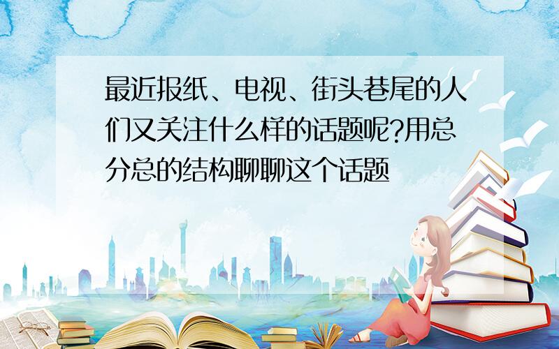 最近报纸、电视、街头巷尾的人们又关注什么样的话题呢?用总分总的结构聊聊这个话题