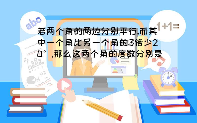 若两个角的两边分别平行,而其中一个角比另一个角的3倍少20°,那么这两个角的度数分别是_______________.