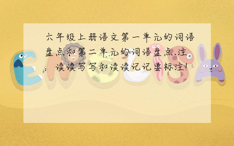 六年级上册语文第一单元的词语盘点和第二单元的词语盘点.注：读读写写和读读记记要标注!