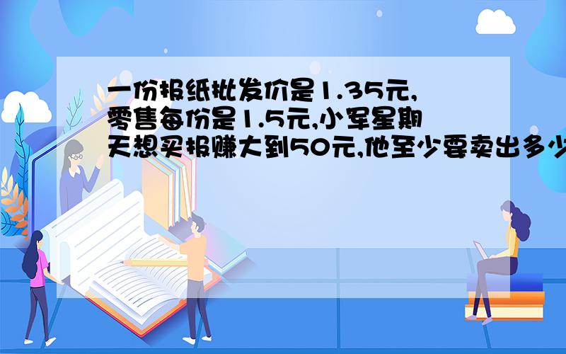 一份报纸批发价是1.35元,零售每份是1.5元,小军星期天想买报赚大到50元,他至少要卖出多少份这样的报纸?