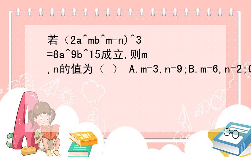 若（2a^mb^m-n)^3=8a^9b^15成立,则m,n的值为（ ） A.m=3,n=9;B.m=6,n=2;C.m=2,n=5;D.m=3,n=2