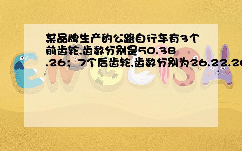 某品牌生产的公路自行车有3个前齿轮,齿数分别是50.38.26；7个后齿轮,齿数分别为26.22.20.18.14.12.101.有多少种速度变化2.等同样的圈数,那种组合使自行车走的最远