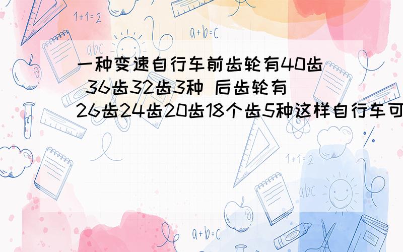 一种变速自行车前齿轮有40齿 36齿32齿3种 后齿轮有26齿24齿20齿18个齿5种这样自行车可以变( 其中前齿轮( )个齿和后齿轮( )个速度组合最快 齿轮( )个和后齿轮( )个速度最慢 上坡的时候选择前齿