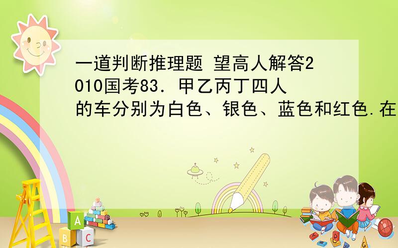 一道判断推理题 望高人解答2010国考83．甲乙丙丁四人的车分别为白色、银色、蓝色和红色.在问到他们各自车的颜色时,甲说：“乙的车不是白色.”乙说：“丙的车是红色的.”丙说：“丁的