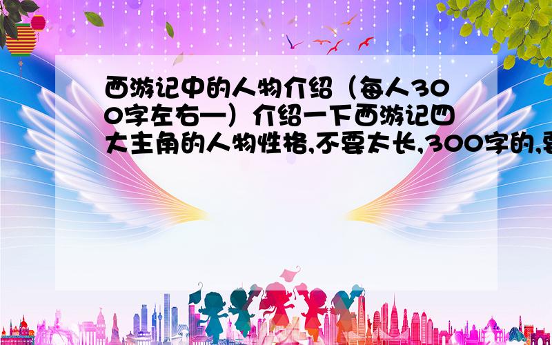 西游记中的人物介绍（每人300字左右—）介绍一下西游记四大主角的人物性格,不要太长,300字的,要结合书中的实例说明,重赏!每人三百字!分开来写,也就是说有四篇!